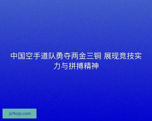 中国空手道队勇夺两金三铜 展现竞技实力与拼搏精神