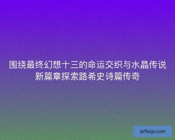 围绕最终幻想十三的命运交织与水晶传说新篇章探索路希史诗篇传奇