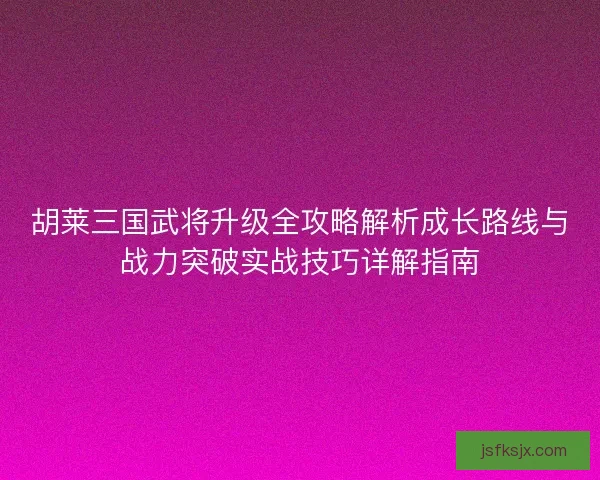胡莱三国武将升级全攻略解析成长路线与战力突破实战技巧详解指南