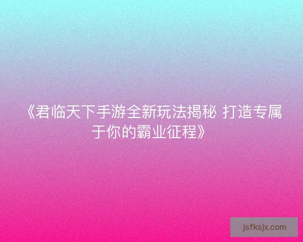 《君临天下手游全新玩法揭秘 打造专属于你的霸业征程》