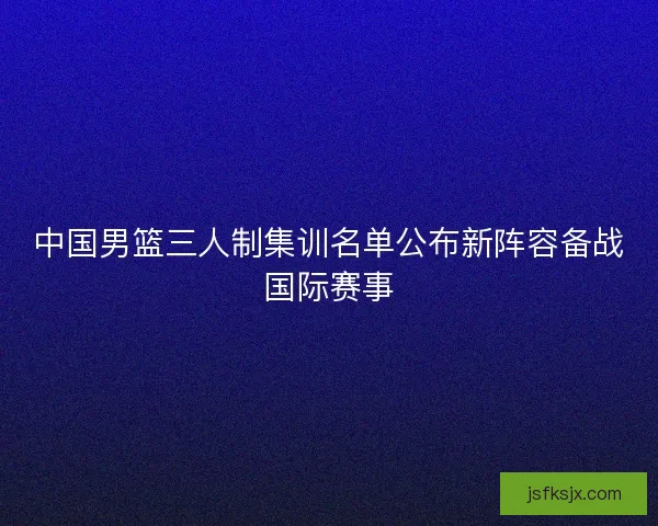 中国男篮三人制集训名单公布新阵容备战国际赛事