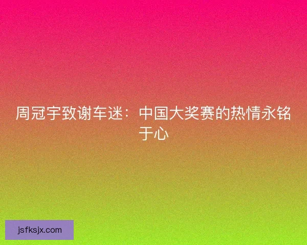 周冠宇致谢车迷：中国大奖赛的热情永铭于心