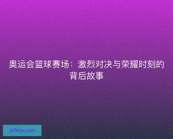 奥运会篮球赛场：激烈对决与荣耀时刻的背后故事