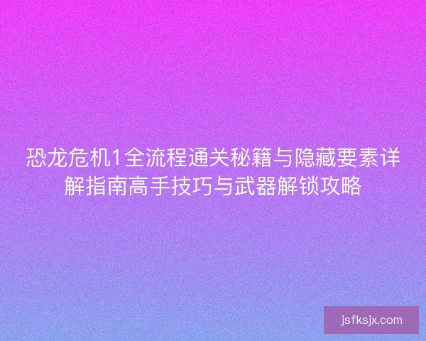 恐龙危机1全流程通关秘籍与隐藏要素详解指南高手技巧与武器解锁攻略