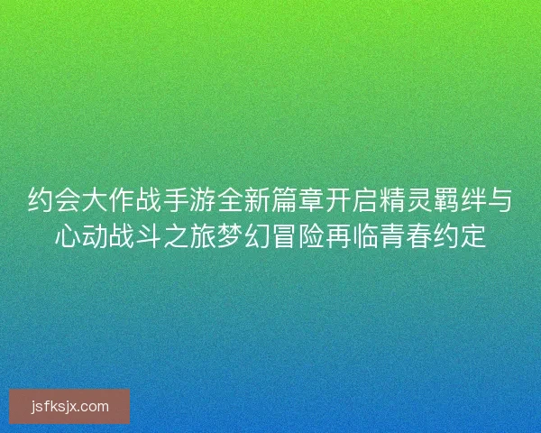 约会大作战手游全新篇章开启精灵羁绊与心动战斗之旅梦幻冒险再临青春约定