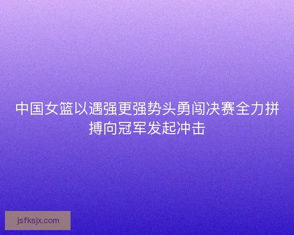 中国女篮以遇强更强势头勇闯决赛全力拼搏向冠军发起冲击