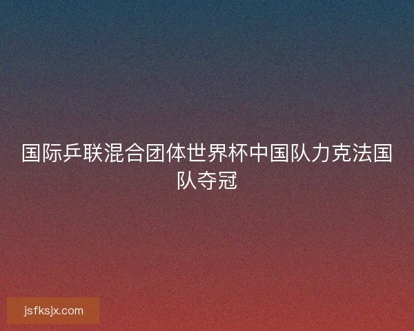 国际乒联混合团体世界杯中国队力克法国队夺冠
