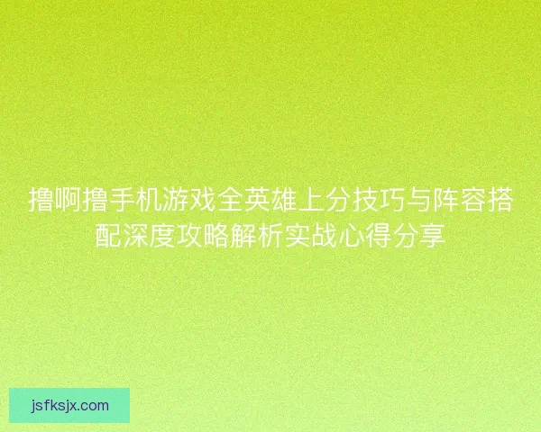 撸啊撸手机游戏全英雄上分技巧与阵容搭配深度攻略解析实战心得分享