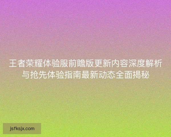 王者荣耀体验服前瞻版更新内容深度解析与抢先体验指南最新动态全面揭秘