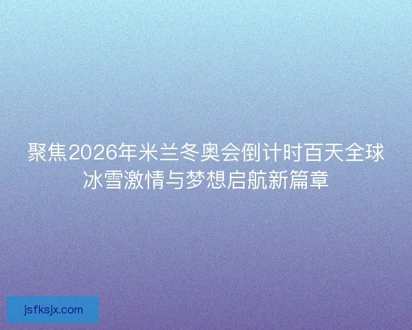 聚焦2026年米兰冬奥会倒计时百天全球冰雪激情与梦想启航新篇章