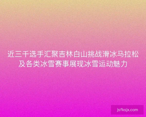 近三千选手汇聚吉林白山挑战滑冰马拉松及各类冰雪赛事展现冰雪运动魅力