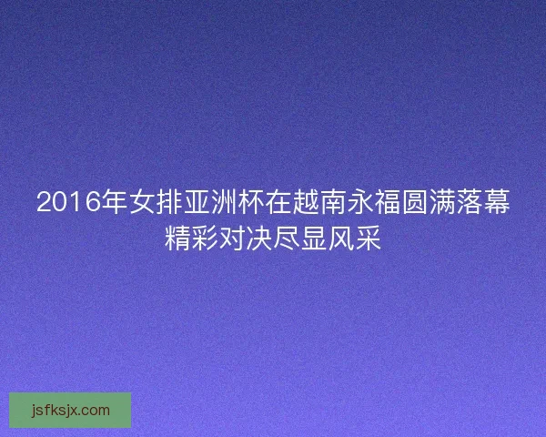 2016年女排亚洲杯在越南永福圆满落幕精彩对决尽显风采 2016年女排亚洲杯在越南永福圆满落幕精彩对决尽显风采