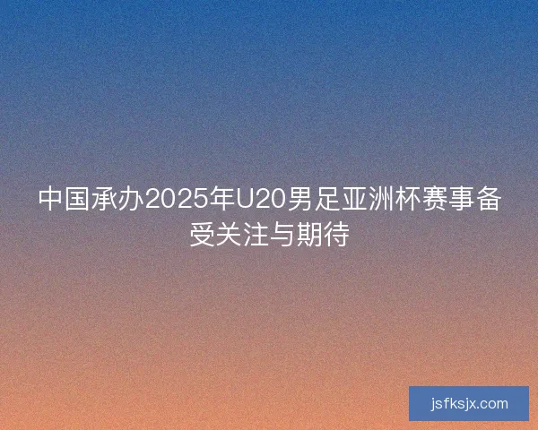 中国承办2025年U20男足亚洲杯赛事备受关注与期待