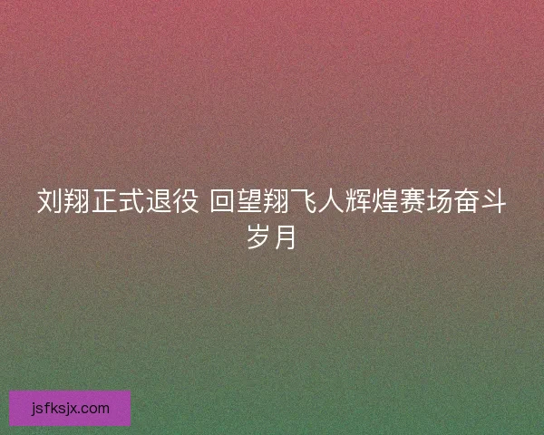 刘翔正式退役 回望翔飞人辉煌赛场奋斗岁月