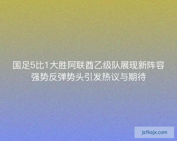 国足5比1大胜阿联酋乙级队展现新阵容强势反弹势头引发热议与期待