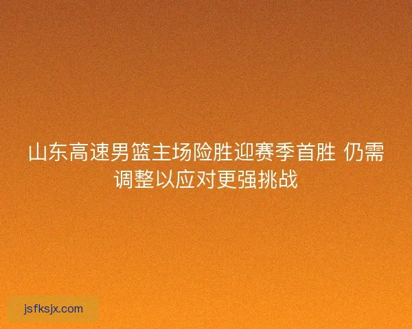 山东高速男篮主场险胜迎赛季首胜 仍需调整以应对更强挑战
