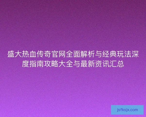 盛大热血传奇官网全面解析与经典玩法深度指南攻略大全与最新资讯汇总