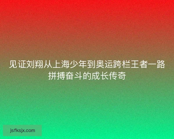 见证刘翔从上海少年到奥运跨栏王者一路拼搏奋斗的成长传奇