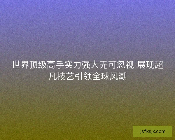 世界顶级高手实力强大无可忽视 展现超凡技艺引领全球风潮 世界顶级高手实力强大无可忽视 展现超凡技艺引领全球风潮