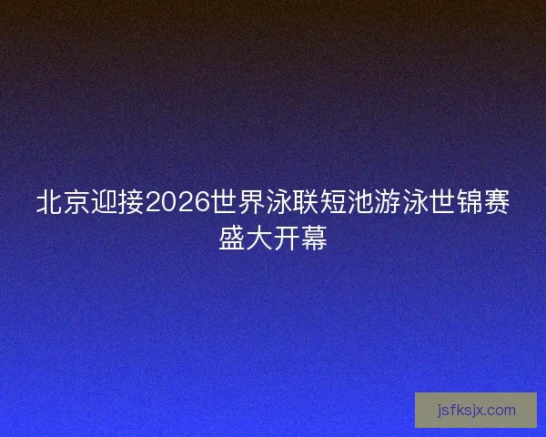 北京迎接2026世界泳联短池游泳世锦赛盛大开幕