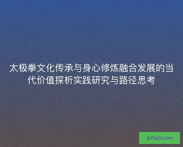 太极拳文化传承与身心修炼融合发展的当代价值探析实践研究与路径思考 太极拳文化传承与身心修炼融合发展的当代价值探析实践研究与路径思考