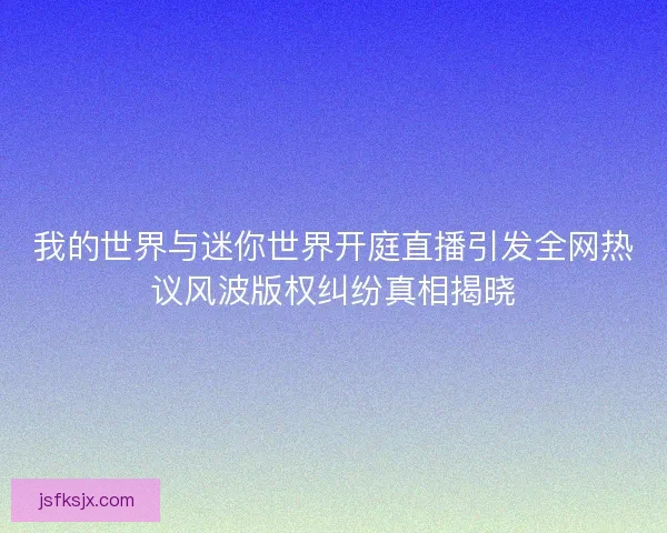 我的世界与迷你世界开庭直播引发全网热议风波版权纠纷真相揭晓 我的世界与迷你世界开庭直播引发全网热议风波版权纠纷真相揭晓