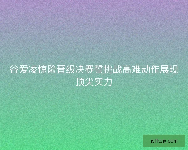 谷爱凌惊险晋级决赛誓挑战高难动作展现顶尖实力