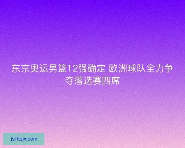 东京奥运男篮12强确定 欧洲球队全力争夺落选赛四席 东京奥运男篮12强确定 欧洲球队全力争夺落选赛四席