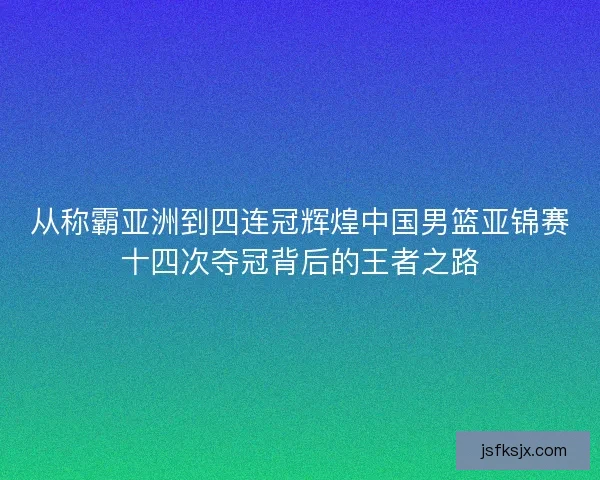 从称霸亚洲到四连冠辉煌中国男篮亚锦赛十四次夺冠背后的王者之路