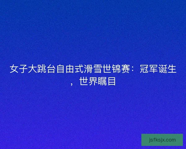 女子大跳台自由式滑雪世锦赛：冠军诞生，世界瞩目