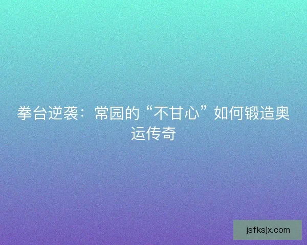 拳台逆袭：常园的 “不甘心” 如何锻造奥运传奇