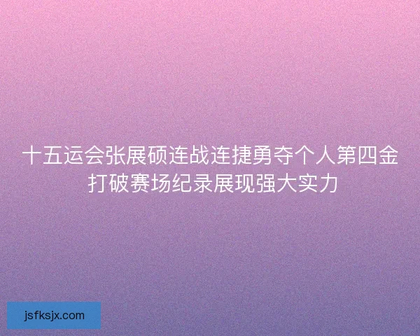 十五运会张展硕连战连捷勇夺个人第四金 打破赛场纪录展现强大实力