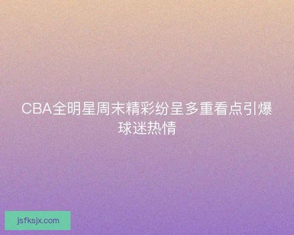 CBA全明星周末精彩纷呈多重看点引爆球迷热情 CBA全明星周末精彩纷呈多重看点引爆球迷热情