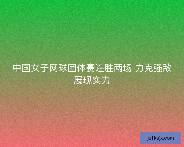 中国女子网球团体赛连胜两场 力克强敌展现实力