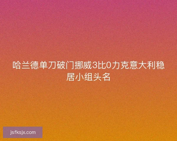 哈兰德单刀破门挪威3比0力克意大利稳居小组头名