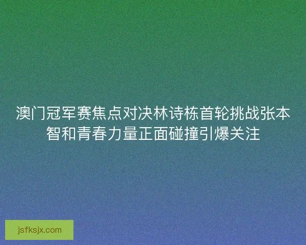 澳门冠军赛焦点对决林诗栋首轮挑战张本智和青春力量正面碰撞引爆关注