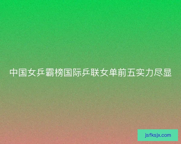 中国女乒霸榜国际乒联女单前五实力尽显 中国女乒霸榜国际乒联女单前五实力尽显