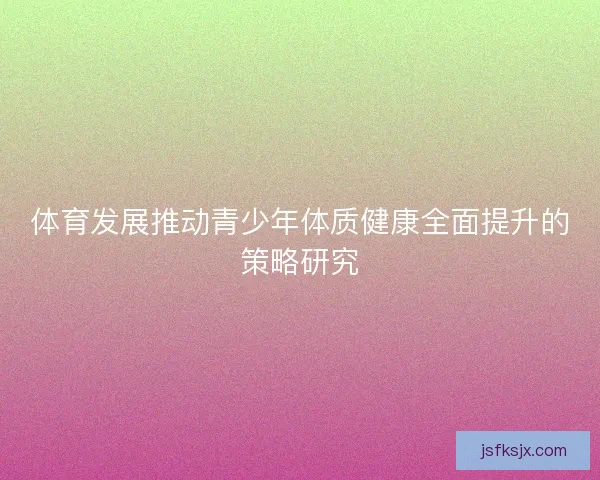 体育发展推动青少年体质健康全面提升的策略研究 体育发展推动青少年体质健康全面提升的策略研究